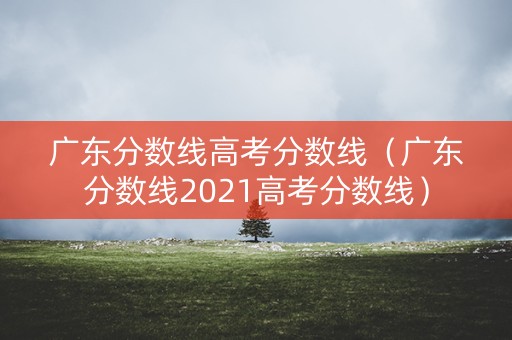 广东分数线高考分数线(广东分数线2021高考分数线) 广东分数线高考分数线(广东分数线2021高考分数线)