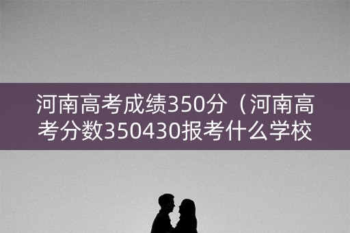 河南高考成绩350分（河南高考分数350430报考什么学校）