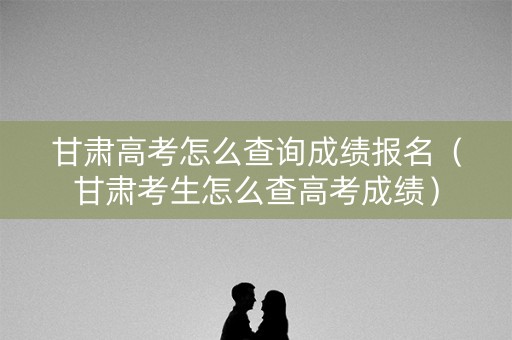 甘肃高考怎么查询成绩报名（甘肃考生怎么查高考成绩）