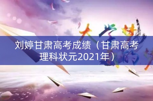 刘婷甘肃高考成绩（甘肃高考理科状元2021年）