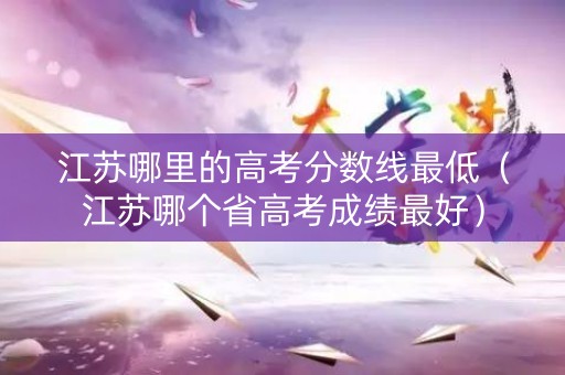 江苏哪里的高考分数线最低（江苏哪个省高考成绩最好）