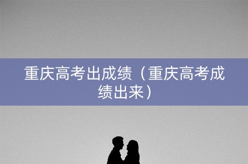 重庆高考出成绩（重庆高考成绩出来）