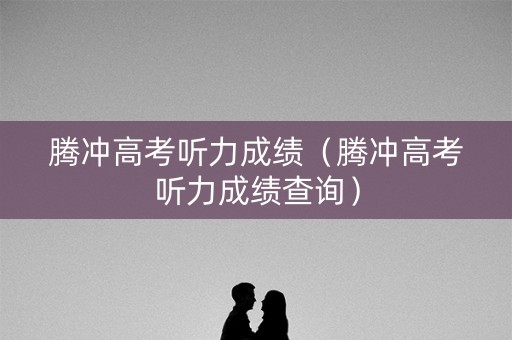 腾冲高考听力成绩(腾冲高考听力成绩查询) 腾冲高考听力成绩(腾冲高考听力成绩查询)