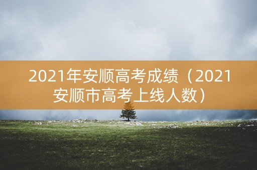 2021年安顺高考成绩(2021安顺市高考上线人数) 2021年安顺高考成绩(2021安顺市高考上线人数)