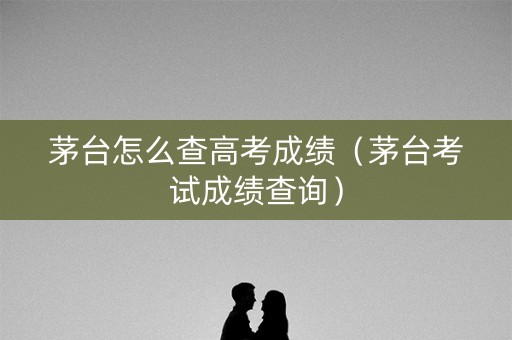 茅台怎么查高考成绩（茅台考试成绩查询）