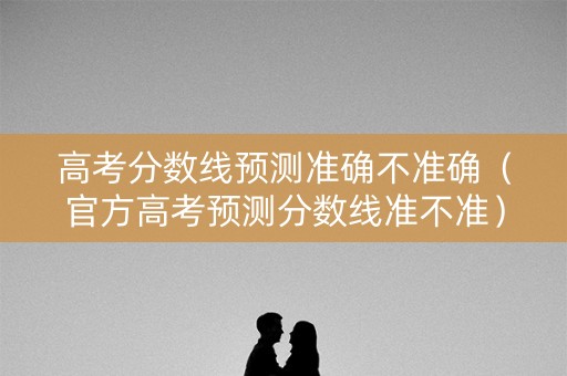 高考分数线预测准确不准确（官方高考预测分数线准不准）
