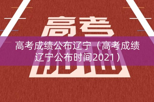 高考成绩公布辽宁（高考成绩辽宁公布时间2021）