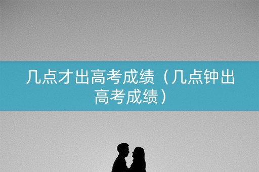 几点才出高考成绩(几点钟出高考成绩) 几点才出高考成绩(几点钟出高考成绩)