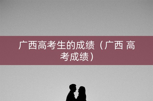 广西高考生的成绩（广西 高考成绩）