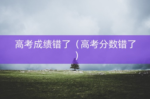 高考成绩错了(高考分数错了) 高考成绩错了(高考分数错了)