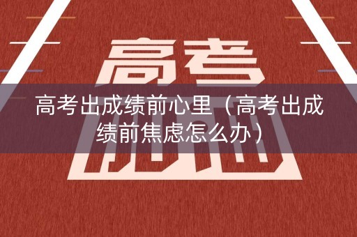 高考出成绩前心里（高考出成绩前焦虑怎么办）