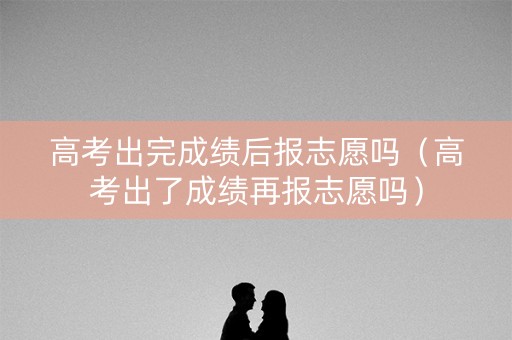 高考出完成绩后报志愿吗(高考出了成绩再报志愿吗) 高考出完成绩后报志愿吗(高考出了成绩再报志愿吗)