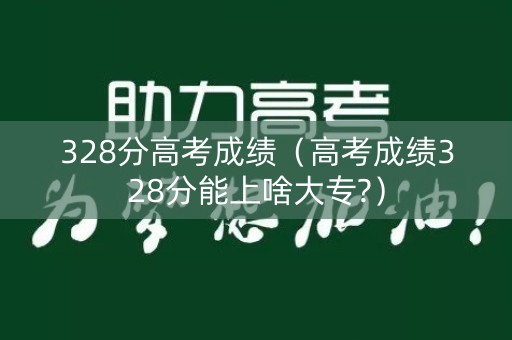328分高考成绩(高考成绩328分能上啥大专?) 328分高考成绩(高考成绩328分能上啥大专?)
