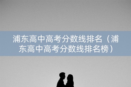 浦东高中高考分数线排名(浦东高中高考分数线排名榜) 浦东高中高考分数线排名(浦东高中高考分数线排名榜)