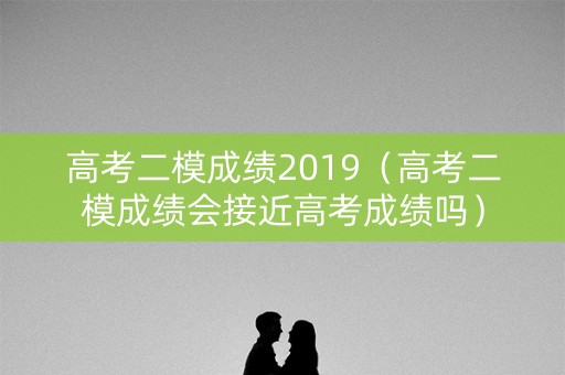 高考二模成绩2019（高考二模成绩会接近高考成绩吗）