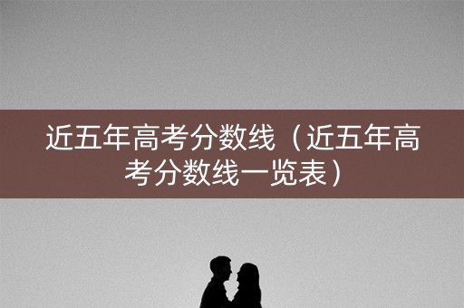 近五年高考分数线（近五年高考分数线一览表）