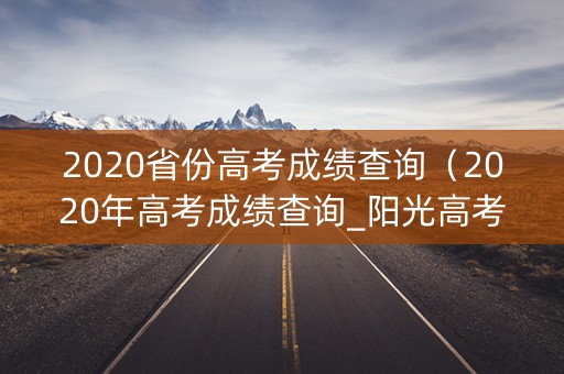 2020省份高考成绩查询(2020年高考成绩查询_阳光高考) 2020省份高考成绩查询(2020年高考成绩查询_阳光高考)