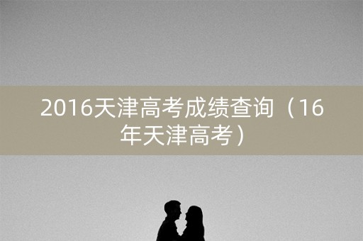 2016天津高考成绩查询（16年天津高考）