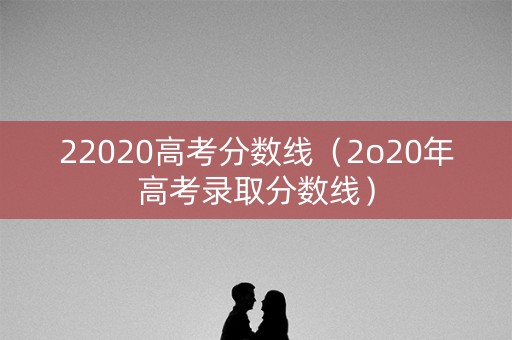 22020高考分数线(2o20年高考录取分数线) 22020高考分数线(2o20年高考录取分数线)