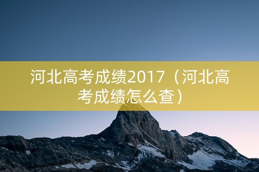 河北高考成绩2017(河北高考成绩怎么查) 河北高考成绩2017(河北高考成绩怎么查)