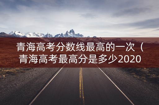 青海高考分数线最高的一次（青海高考最高分是多少2020）