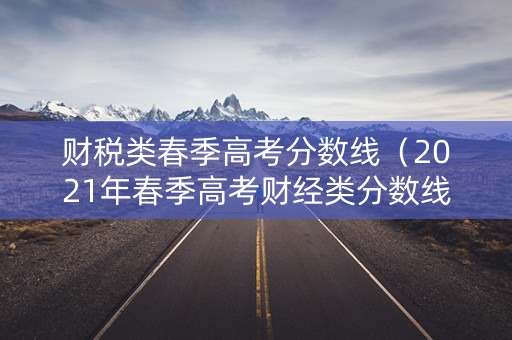 财税类春季高考分数线(2021年春季高考财经类分数线是类比2019年低) 财税类春季高考分数线(2021年春季高考财经类分数线是类比2019年低)