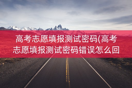 高考志愿填报测试密码(高考志愿填报测试密码错误怎么回事儿)