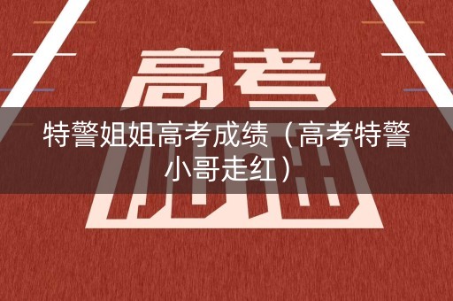 特警姐姐高考成绩(高考特警小哥走红) 特警姐姐高考成绩(高考特警小哥走红)