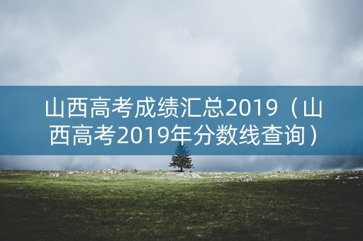 山西高考成绩汇总2019（山西高考2019年分数线查询）