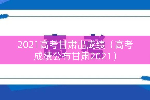 2021高考甘肃出成绩（高考成绩公布甘肃2021）