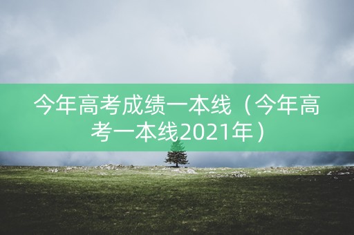 今年高考成绩一本线(今年高考一本线2021年) 今年高考成绩一本线(今年高考一本线2021年)
