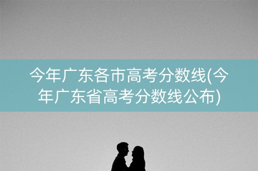 今年广东各市高考分数线(今年广东省高考分数线公布) 今年广东各市高考分数线(今年广东省高考分数线公布)