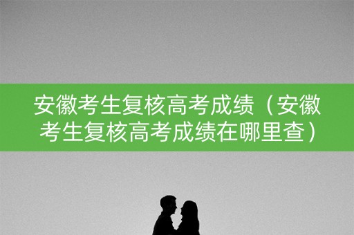 安徽考生复核高考成绩（安徽考生复核高考成绩在哪里查）