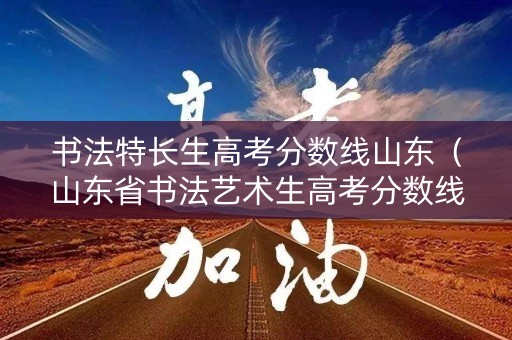 书法特长生高考分数线山东（山东省书法艺术生高考分数线）