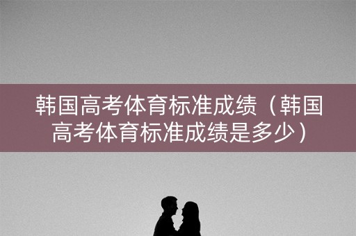 韩国高考体育标准成绩（韩国高考体育标准成绩是多少）