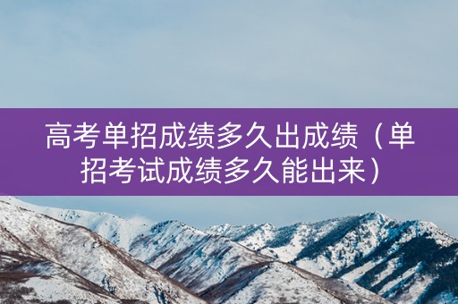 高考单招成绩多久出成绩（单招考试成绩多久能出来）