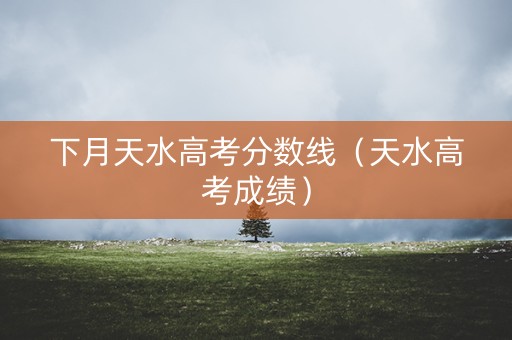下月天水高考分数线(天水高考成绩) 下月天水高考分数线(天水高考成绩)
