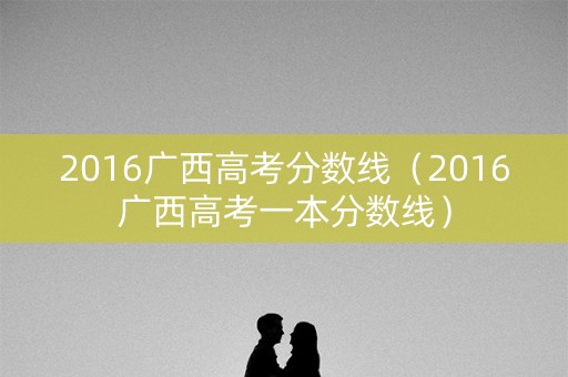 2016广西高考分数线（2016广西高考一本分数线）