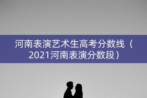 河南表演艺术生高考分数线(2021河南表演分数段) 河南表演艺术生高考分数线(2021河南表演分数段)