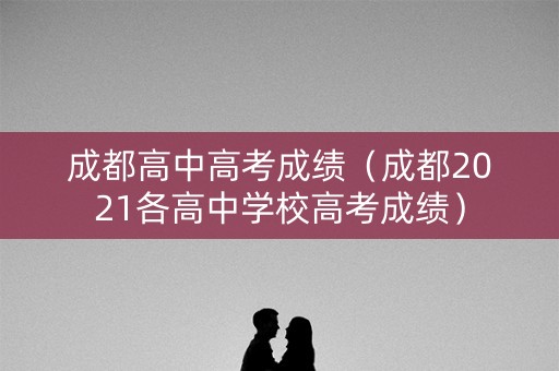 成都高中高考成绩（成都2021各高中学校高考成绩）