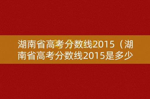 湖南省高考分数线2015（湖南省高考分数线2015是多少）