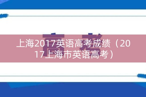 上海2017英语高考成绩(2017上海市英语高考) 上海2017英语高考成绩(2017上海市英语高考)