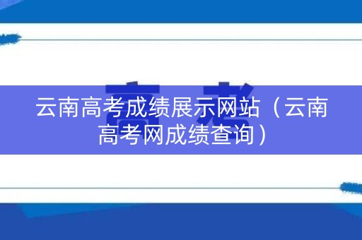 云南高考成绩展示网站(云南高考网成绩查询) 云南高考成绩展示网站(云南高考网成绩查询)