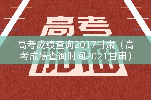 高考成绩查询2017甘肃（高考成绩查询时间2021甘肃）