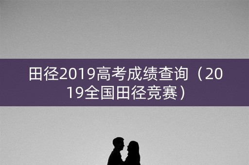 田径2019高考成绩查询（2019全国田径竞赛）