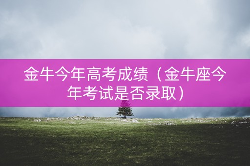 金牛今年高考成绩(金牛座今年考试是否录取) 金牛今年高考成绩(金牛座今年考试是否录取)