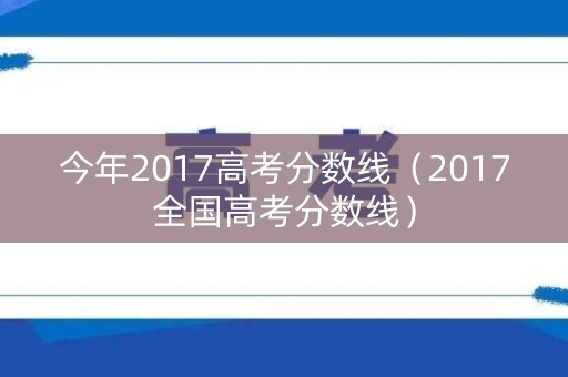 今年2017高考分数线（2017全国高考分数线）
