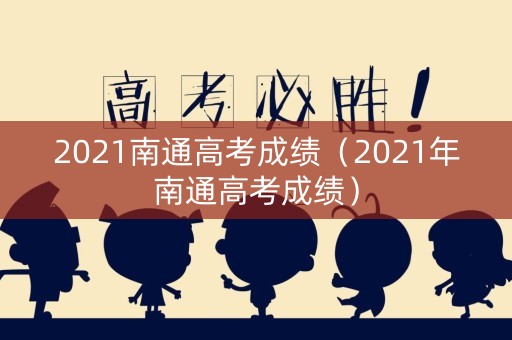 2021南通高考成绩(2021年南通高考成绩) 2021南通高考成绩(2021年南通高考成绩)