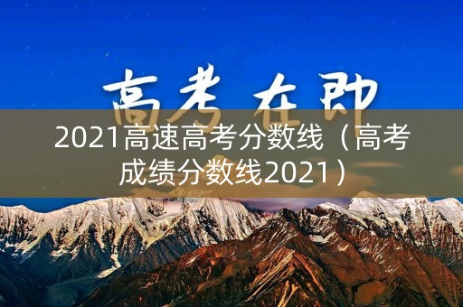 2021高速高考分数线(高考成绩分数线2021) 2021高速高考分数线(高考成绩分数线2021)
