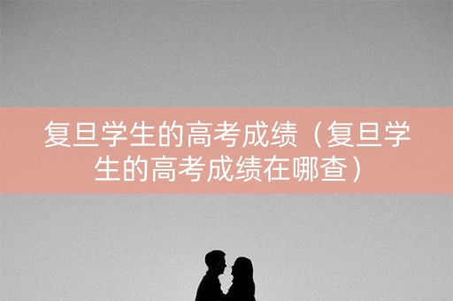 复旦学生的高考成绩（复旦学生的高考成绩在哪查）
